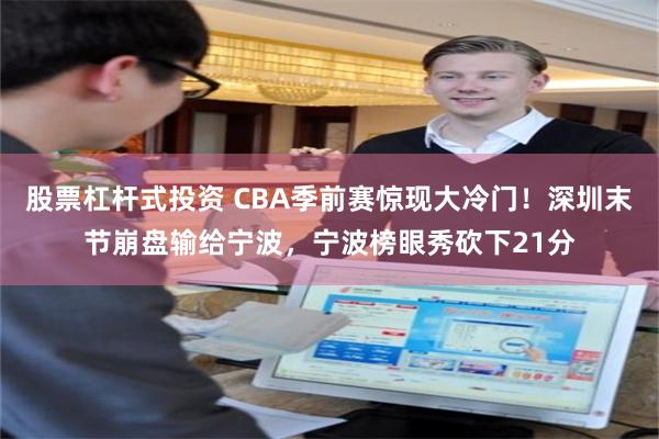 股票杠杆式投资 CBA季前赛惊现大冷门！深圳末节崩盘输给宁波