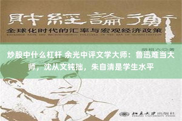 炒股中什么杠杆 余光中评文学大师：鲁迅难当大师，沈从文钝拙，朱自清是学生水平