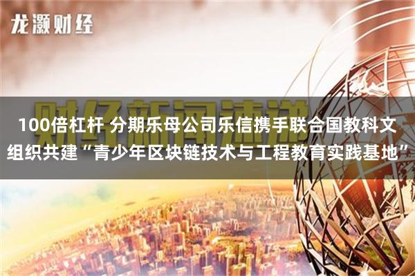 100倍杠杆 分期乐母公司乐信携手联合国教科文组织共建“青少