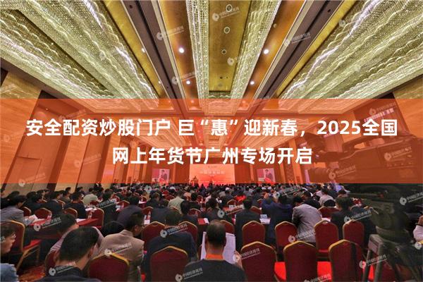 安全配资炒股门户 巨“惠”迎新春，2025全国网上年货节广州