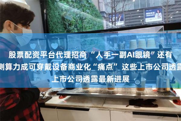 股票配资平台代理招商 “人手一副AI眼镜”还有多远？端侧算力