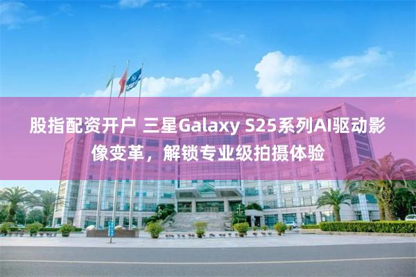 股指配资开户 三星Galaxy S25系列AI驱动影像变革，