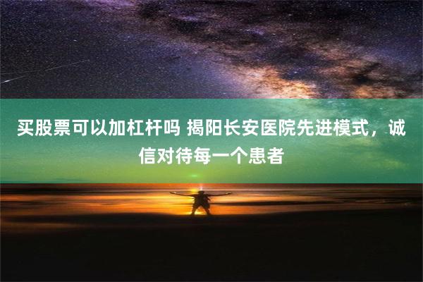 买股票可以加杠杆吗 揭阳长安医院先进模式，诚信对待每一个患者